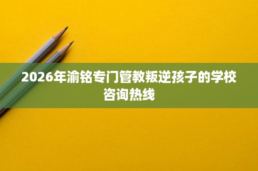 2026年渝铭专门管教叛逆孩子的学校咨询热线 2026年渝铭专门管教叛逆孩子的学校咨询热线