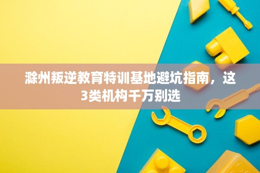 滁州叛逆教育特训基地避坑指南,这3类机构千万别选 滁州叛逆教育特训基地避坑指南,这3类机构千万别选