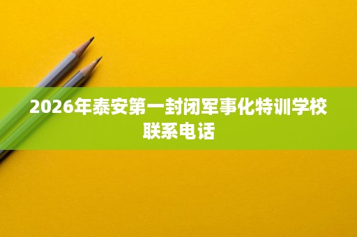 2026年泰安第一封闭军事化特训学校联系电话 2026年泰安第一封闭军事化特训学校联系电话