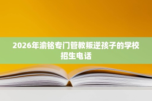 2026年渝铭专门管教叛逆孩子的学校招生电话 2026年渝铭专门管教叛逆孩子的学校招生电话