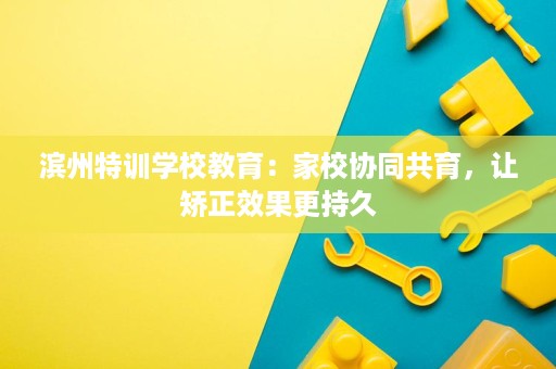 滨州特训学校教育:家校协同共育,让矫正效果更持久 滨州特训学校教育:家校协同共育,让矫正效果更持久