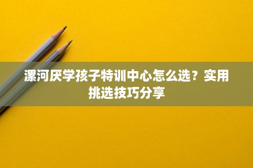 漯河厌学孩子特训中心怎么选?实用挑选技巧分享 漯河厌学孩子特训中心怎么选?实用挑选技巧分享