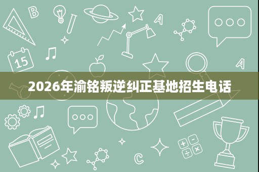 2026年渝铭叛逆纠正基地招生电话 2026年渝铭叛逆纠正基地招生电话