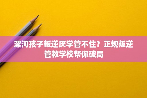 漯河孩子叛逆厌学管不住?正规叛逆管教学校帮你破局 漯河孩子叛逆厌学管不住?正规叛逆管教学校帮你破局