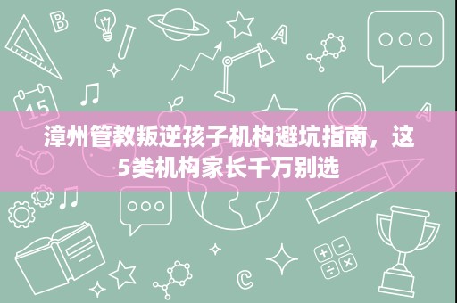 漳州管教叛逆孩子机构避坑指南,这5类机构家长千万别选 漳州管教叛逆孩子机构避坑指南,这5类机构家长千万别选