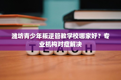 潍坊青少年叛逆管教学校哪家好？专业机构对症解决