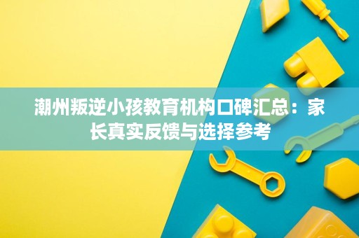 潮州叛逆小孩教育机构口碑汇总:家长真实反馈与选择参考 潮州叛逆小孩教育机构口碑汇总:家长真实反馈与选择参考