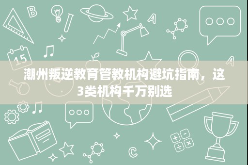 潮州叛逆教育管教机构避坑指南,这3类机构千万别选 潮州叛逆教育管教机构避坑指南,这3类机构千万别选