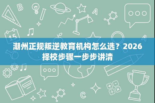 潮州正规叛逆教育机构怎么选?2026择校步骤一步步讲清 潮州正规叛逆教育机构怎么选?2026择校步骤一步步讲清