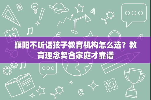 濮阳不听话孩子教育机构怎么选?教育理念契合家庭才靠谱 濮阳不听话孩子教育机构怎么选?教育理念契合家庭才靠谱