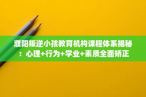 濮阳叛逆小孩教育机构课程体系揭秘：心理+行为+学业+素质全面矫正