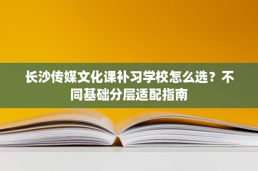 长沙传媒文化课补习学校怎么选？不同基础分层适配指南