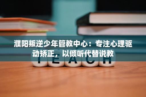 濮阳叛逆少年管教中心：专注心理驱动矫正，以倾听代替说教