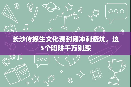 长沙传媒生文化课封闭冲刺避坑，这5个陷阱千万别踩