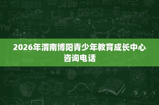 2026年渭南博阳青少年教育成长中心咨询电话