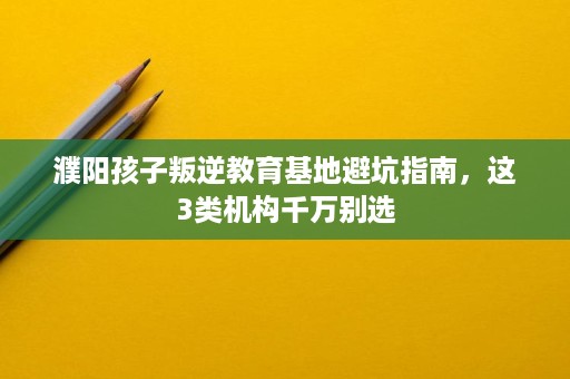 濮阳孩子叛逆教育基地避坑指南，这3类机构千万别选