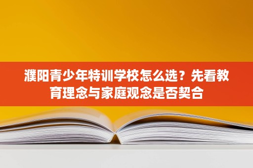 濮阳青少年特训学校怎么选？先看教育理念与家庭观念是否契合