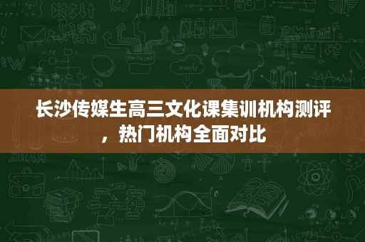 长沙传媒生高三文化课集训机构测评,热门机构全面对比 长沙传媒生高三文化课集训机构测评,热门机构全面对比