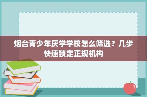 烟台青少年厌学学校怎么筛选?几步快速锁定正规机构 烟台青少年厌学学校怎么筛选?几步快速锁定正规机构