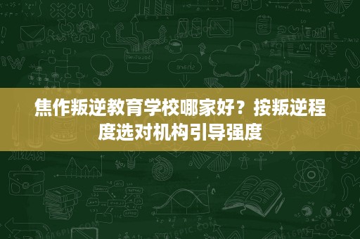 焦作叛逆教育学校哪家好?按叛逆程度选对机构引导强度 焦作叛逆教育学校哪家好?按叛逆程度选对机构引导强度