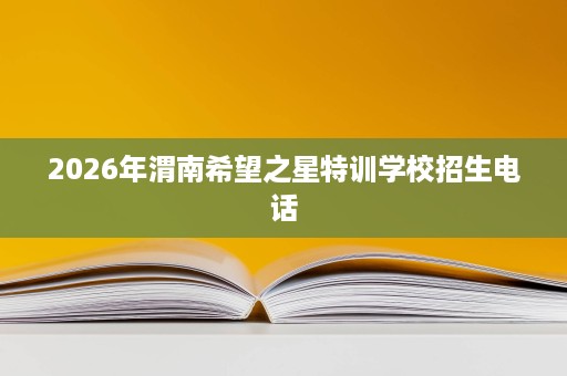 2026年渭南希望之星特训学校招生电话 2026年渭南希望之星特训学校招生电话