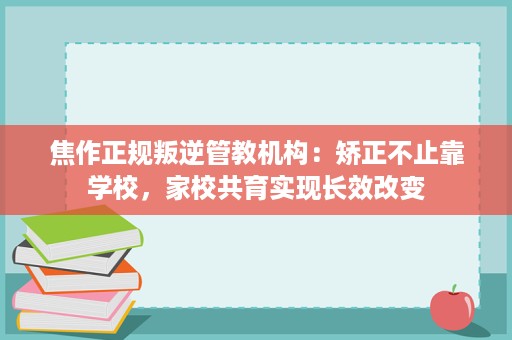 焦作正规叛逆管教机构：矫正不止靠学校，家校共育实现长效改变