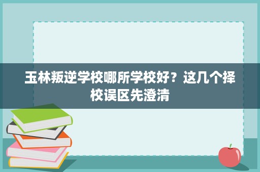 玉林叛逆学校哪所学校好？这几个择校误区先澄清