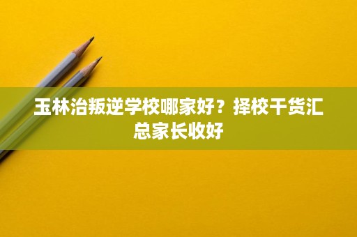 玉林治叛逆学校哪家好?择校干货汇总家长收好 玉林治叛逆学校哪家好?择校干货汇总家长收好