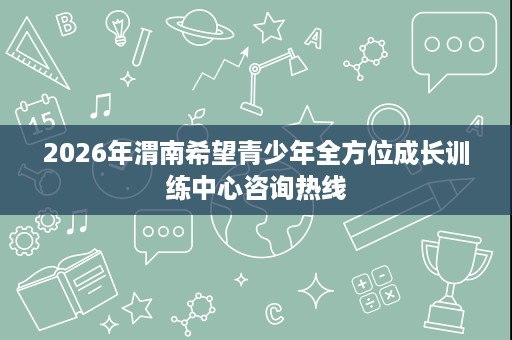 2026年渭南希望青少年全方位成长训练中心咨询热线