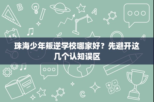 珠海少年叛逆学校哪家好?先避开这几个认知误区 珠海少年叛逆学校哪家好?先避开这几个认知误区