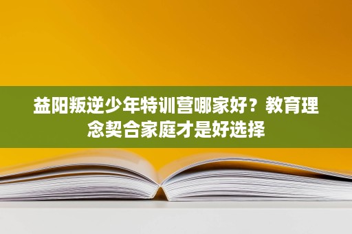 益阳叛逆少年特训营哪家好？教育理念契合家庭才是好选择