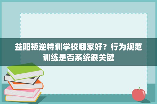 益阳叛逆特训学校哪家好?行为规范训练是否系统很关键 益阳叛逆特训学校哪家好?行为规范训练是否系统很关键