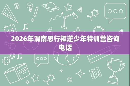 2026年渭南思行叛逆少年特训营咨询电话 2026年渭南思行叛逆少年特训营咨询电话
