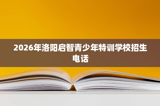 2026年洛阳启智青少年特训学校招生电话 2026年洛阳启智青少年特训学校招生电话