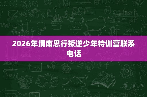 2026年渭南思行叛逆少年特训营联系电话 2026年渭南思行叛逆少年特训营联系电话