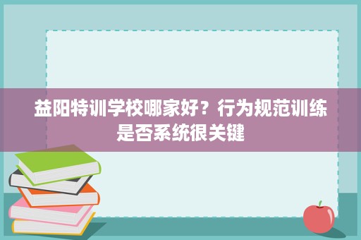 益阳特训学校哪家好?行为规范训练是否系统很关键 益阳特训学校哪家好?行为规范训练是否系统很关键