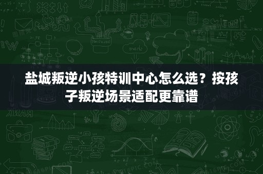 盐城叛逆小孩特训中心怎么选?按孩子叛逆场景适配更靠谱 盐城叛逆小孩特训中心怎么选?按孩子叛逆场景适配更靠谱