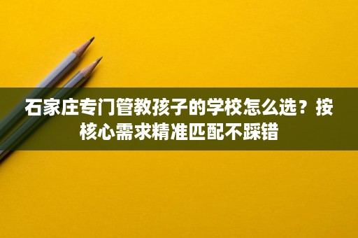 石家庄专门管教孩子的学校怎么选?按核心需求精准匹配不踩错 石家庄专门管教孩子的学校怎么选?按核心需求精准匹配不踩错