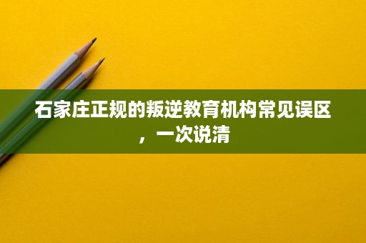 石家庄正规的叛逆教育机构常见误区,一次说清 石家庄正规的叛逆教育机构常见误区,一次说清