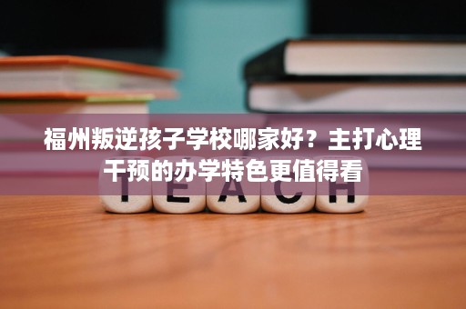 福州叛逆孩子学校哪家好?主打心理干预的办学特色更值得看 福州叛逆孩子学校哪家好?主打心理干预的办学特色更值得看