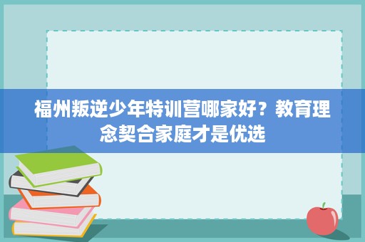 福州叛逆少年特训营哪家好?教育理念契合家庭才是优选 福州叛逆少年特训营哪家好?教育理念契合家庭才是优选