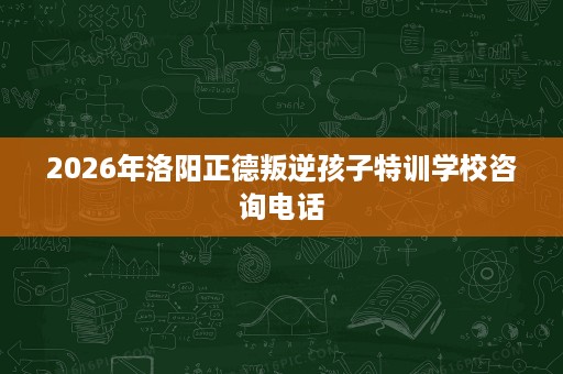 2026年洛阳正德叛逆孩子特训学校咨询电话 2026年洛阳正德叛逆孩子特训学校咨询电话