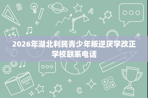 2026年湖北利民青少年叛逆厌学改正学校联系电话