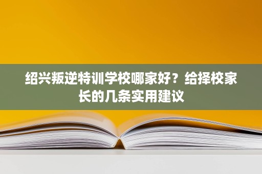 绍兴叛逆特训学校哪家好?给择校家长的几条实用建议 绍兴叛逆特训学校哪家好?给择校家长的几条实用建议