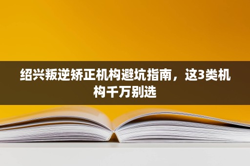绍兴叛逆矫正机构避坑指南,这3类机构千万别选 绍兴叛逆矫正机构避坑指南,这3类机构千万别选