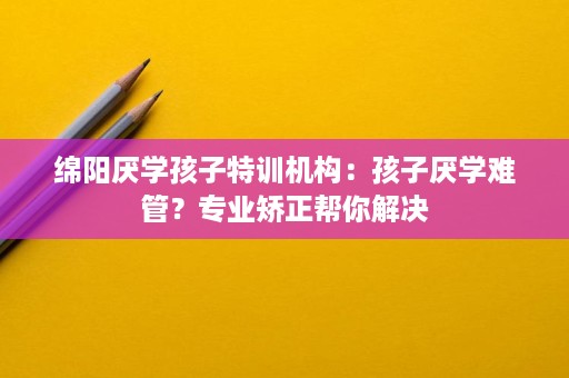绵阳厌学孩子特训机构:孩子厌学难管?专业矫正帮你解决 绵阳厌学孩子特训机构:孩子厌学难管?专业矫正帮你解决