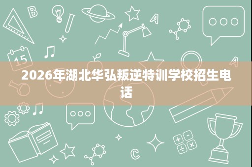 2026年湖北华弘叛逆特训学校招生电话 2026年湖北华弘叛逆特训学校招生电话