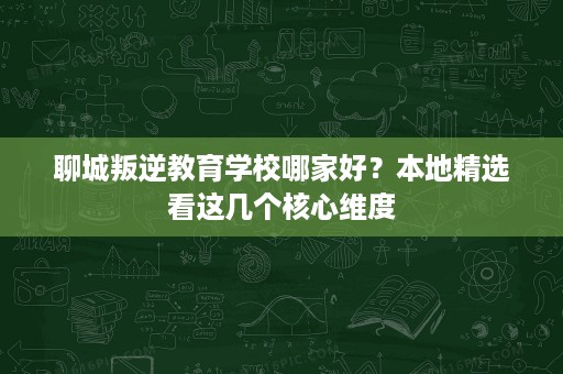 聊城叛逆教育学校哪家好?本地精选看这几个核心维度 聊城叛逆教育学校哪家好?本地精选看这几个核心维度