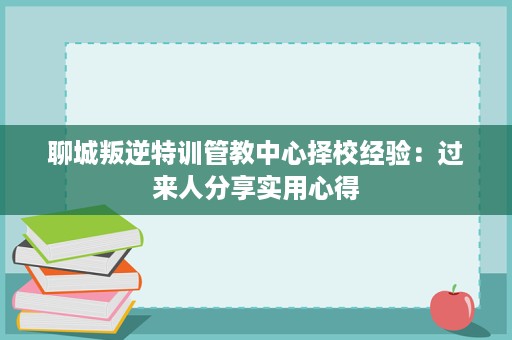 聊城叛逆特训管教中心择校经验:过来人分享实用心得 聊城叛逆特训管教中心择校经验:过来人分享实用心得