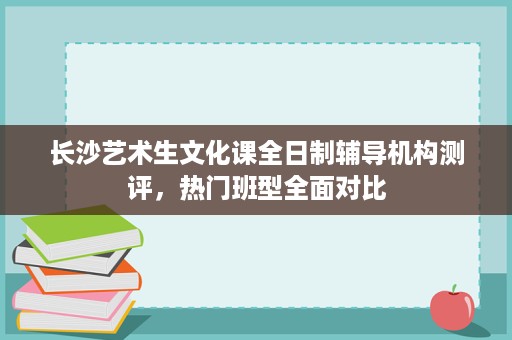 长沙艺术生文化课全日制辅导机构测评,热门班型全面对比 长沙艺术生文化课全日制辅导机构测评,热门班型全面对比